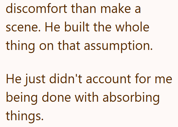 discomfort than make a scene. He built the whole thing on that assumption. He just didn't account for me being done with absorbing things.