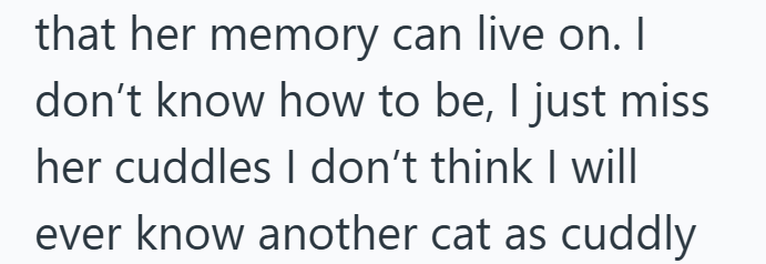 that her memory can live on. I don't know how to be, I just miss her cuddles I don't think I will ever know another cat as cuddly