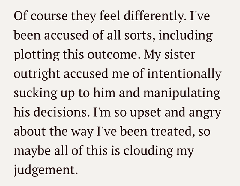 Of course they feel differently. I've been accused of all sorts, including plotting this outcome. My sister outright accused me of intentionally sucking up to him and manipulating his decisions. I'm so upset and angry about the way I've been treated, so maybe all of this is clouding my judgement.
