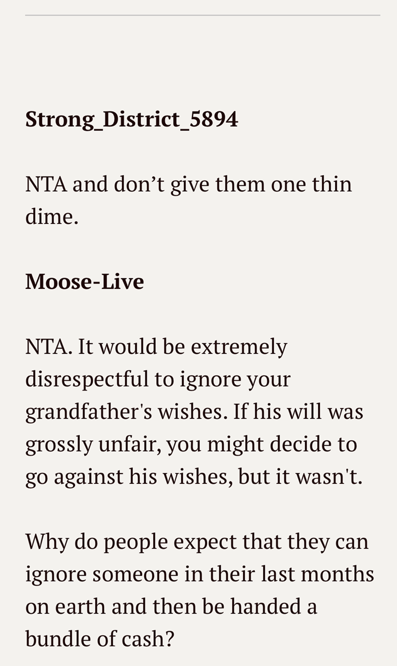Strong_District_5894 NTA and don't give them one thin dime. Moose-Live NTA. It would be extremely disrespectful to ignore your grandfather's wishes. If his will was grossly unfair, you might decide to go against his wishes, but it wasn't. Why do people expect that they can ignore someone in their last months on earth and then be handed a bundle of cash?