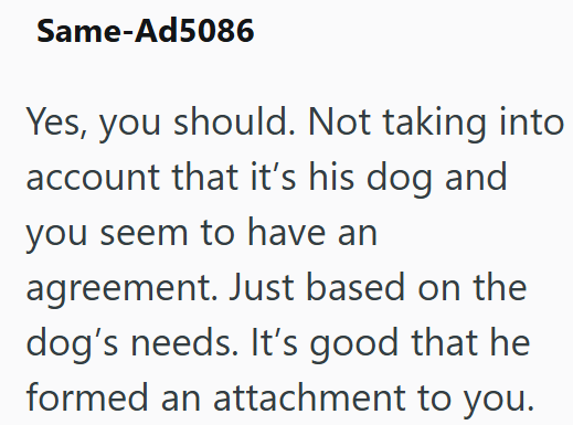 Same-Ad5086 Yes, you should. Not taking into account that it's his dog and you seem to have an agreement. Just based on the dog's needs. It's good that he formed an attachment to you.