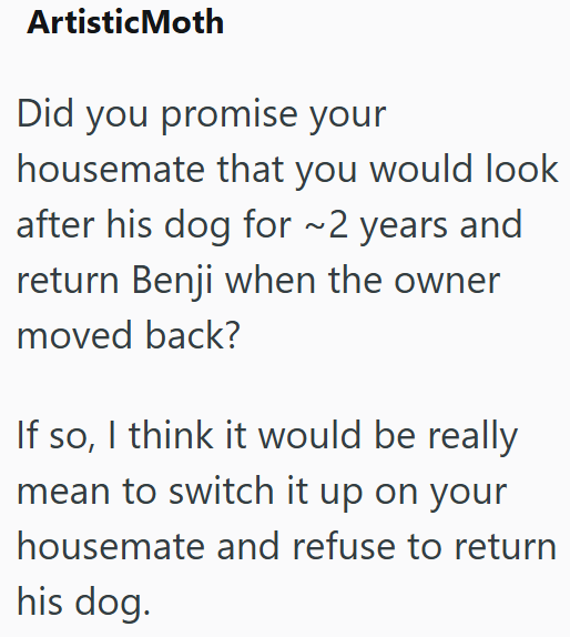 ArtisticMoth Did you promise your housemate that you would look after his dog for ~2 years and return Benji when the owner moved back? If so, I think it would be really mean to switch it up on your housemate and refuse to return his dog.