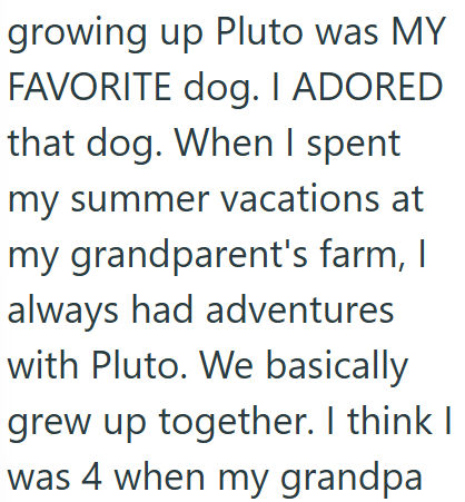 growing up Pluto was MY FAVORITE dog. I ADORED that dog. When I spent my summer vacations at my grandparent's farm, I always had adventures with Pluto. We basically grew up together. I think I was 4 when my grandpa