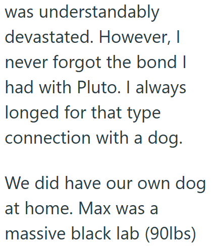 was understandably devastated. However, I never forgot the bond I had with Pluto. I always longed for that type connection with a dog. We did have our own dog at home. Max was a massive black lab (90lbs)