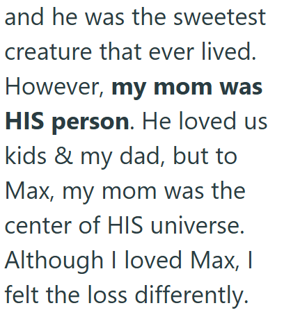 and he was the sweetest creature that ever lived. However, my mom was HIS person. He loved us kids & my dad, but to Max, my mom was the center of HIS universe. Although I loved Max, I felt the loss differently.