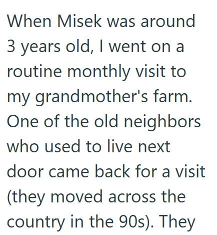 When Misek was around 3 years old, I went on a routine monthly visit to my grandmother's farm. One of the old neighbors who used to live next door came back for a visit (they moved across the country in the 90s). They