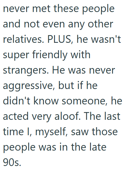 never met these people and not even any other relatives. PLUS, he wasn't super friendly with strangers. He was never aggressive, but if he didn't know someone, he acted very aloof. The last time I, myself, saw those people was in the late 90s.