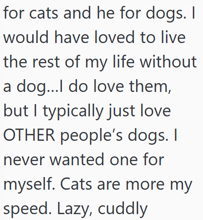 for cats and he for dogs. I would have loved to live the rest of my life without a dog...I do love them, but I typically just love OTHER people's dogs. I never wanted one for myself. Cats are more my speed. Lazy, cuddly
