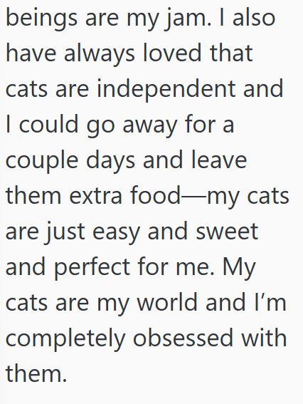 beings are my jam. I also have always loved that cats are independent and I could go away for a couple days and leave them extra food—my cats are just easy and sweet and perfect for me. My cats are my world and I'm completely obsessed with them.