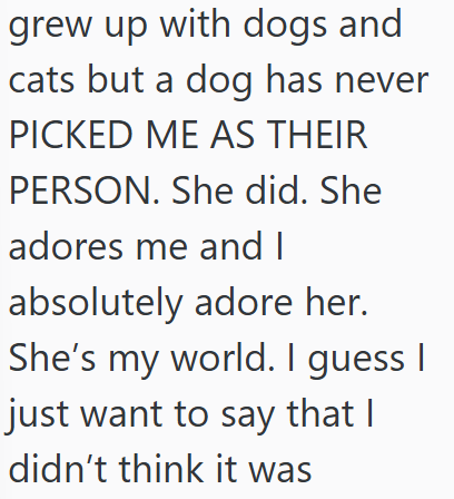 grew up with dogs and cats but a dog has never PICKED ME AS THEIR PERSON. She did. She adores me and I absolutely adore her. She's my world. I guess I just want to say that I didn't think it was