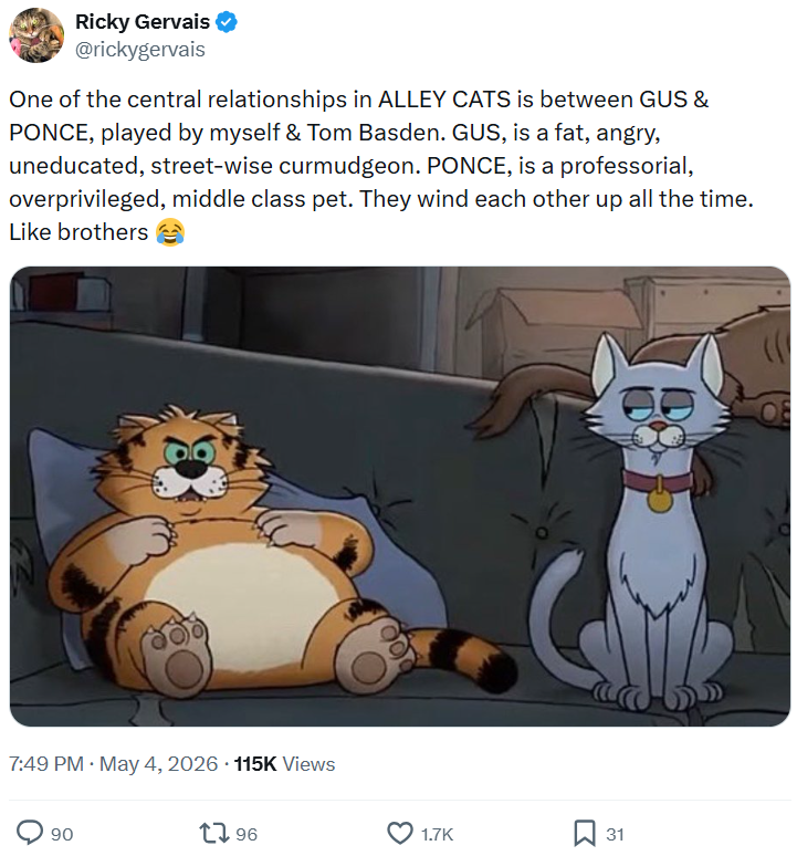 Ricky Gervais ✔ @rickygervais One of the central relationships in ALLEY CATS is between GUS & PONCE, played by myself & Tom Basden. GUS, is a fat, angry, uneducated, street-wise curmudgeon. PONCE, is a professorial, overprivileged, middle class pet. They wind each other up all the time. Like brothers 7:49 PM • May 4, 2026 115K Views 90 1796 1.7K ☐ 31