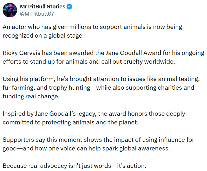 Mr PitBull Stories @MrPitbull07 An actor who has given millions to support animals is now being recognized on a global stage. Ricky Gervais has been awarded the Jane Goodall Award for his ongoing efforts to stand up for animals and call out cruelty worldwide. Using his platform, he's brought attention to issues like animal testing, fur farming, and trophy hunting-while also supporting charities and funding real change. Inspired by Jane Goodall's legacy, the award honors those deeply committed to