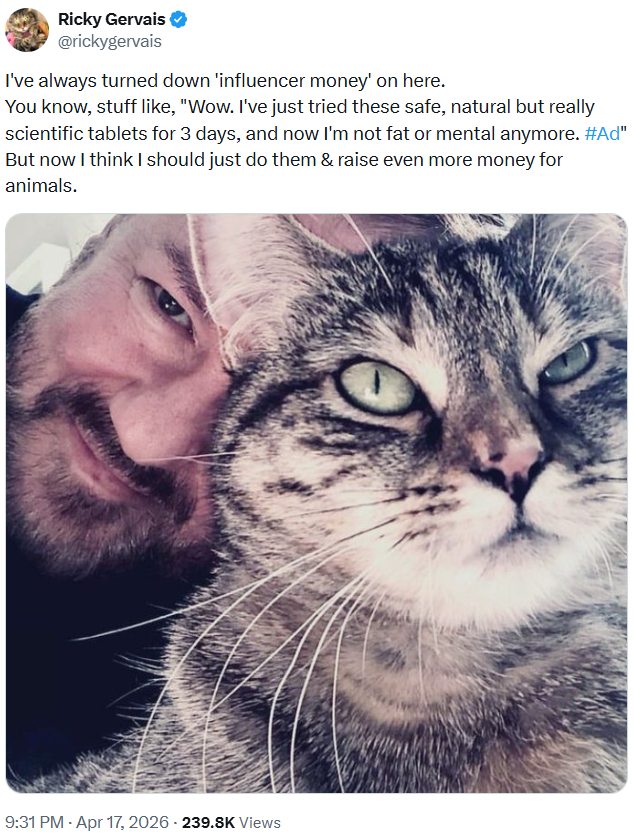 Ricky Gervais @rickygervais I've always turned down 'influencer money' on here. You know, stuff like, "Wow. I've just tried these safe, natural but really scientific tablets for 3 days, and now I'm not fat or mental anymore. #Ad" But now I think I should just do them & raise even more money for animals. 9:31 PM - Apr 17, 2026 - 239.8K Views