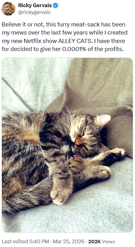 Ricky Gervais @rickygervais Believe it or not, this furry meat-sack has been my mews over the last few years while I created my new Netflix show ALLEY CATS. I have there for decided to give her 0.0001% of the profits. Last edited 5:40 PM - Mar 25, 2026 - 202K Views