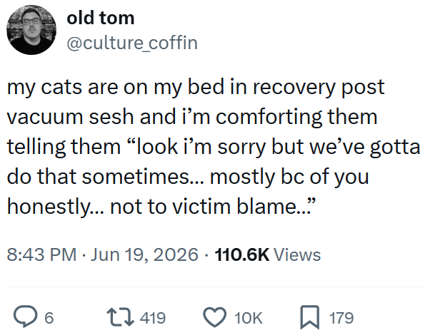old tom @culture_coffin my cats are on my bed in recovery post vacuum sesh and i'm comforting them telling them "look i'm sorry but we've gotta do that sometimes... mostly bc of you honestly... not to victim blame..." 8:43 PM ⚫ Jun 19, 2026 110.6K Views . 6 419 10K ☐ 179