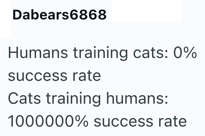 Dabears6868 Humans training cats: 0% success rate Cats training humans: 1000000% success rate