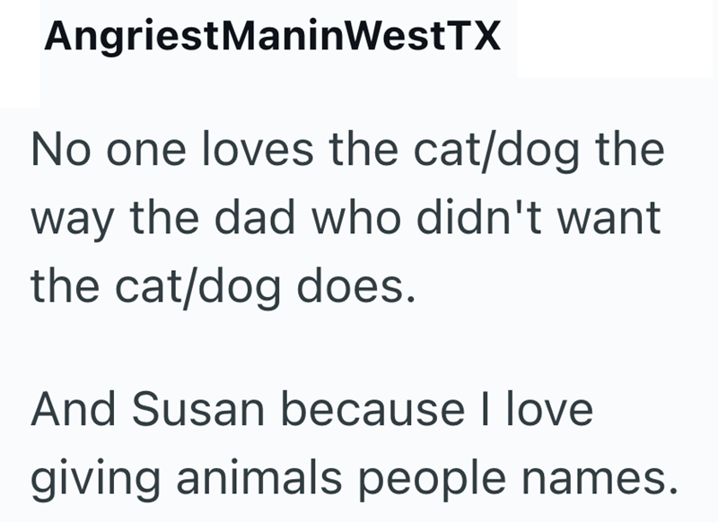 AngriestManinWestTX No one loves the cat/dog the way the dad who didn't want the cat/dog does. And Susan because I love giving animals people names.