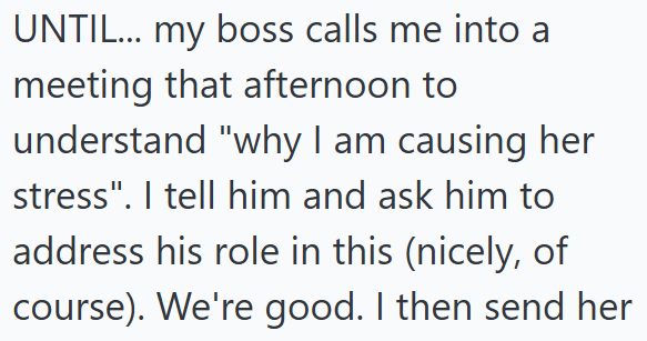 UNTIL... my boss calls me into a meeting that afternoon to understand "why I am causing her stress". I tell him and ask him to address his role in this (nicely, of course). We're good. I then send her