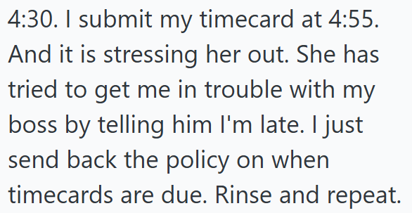 4:30. I submit my timecard at 4:55. And it is stressing her out. She has tried to get me in trouble with my boss by telling him I'm late. I just send back the policy on when timecards are due. Rinse and repeat.