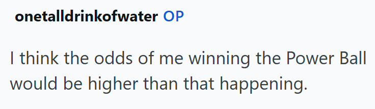 onetalldrinkofwater OP I think the odds of me winning the Power Ball would be higher than that happening.