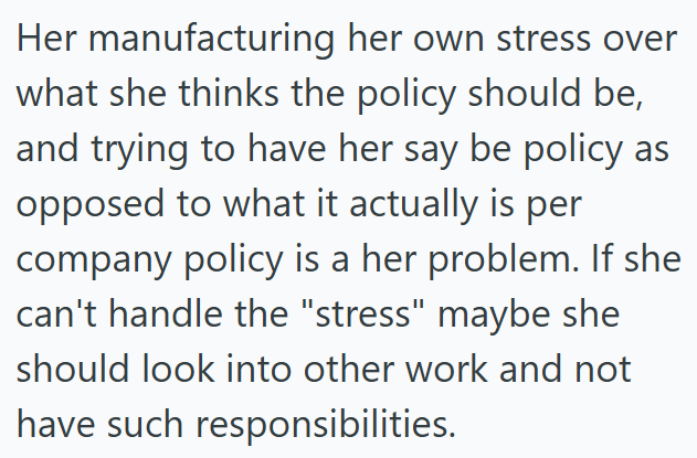 Her manufacturing her own stress over what she thinks the policy should be, and trying to have her say be policy as opposed to what it actually is per company policy is a her problem. If she can't handle the "stress" maybe she should look into other work and not have such responsibilities.
