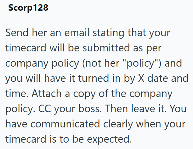 Scorp128 Send her an email stating that your timecard will be submitted as per company policy (not her "policy") and you will have it turned in by X date and time. Attach a copy of the company policy. CC your boss. Then leave it. You have communicated clearly when your timecard is to be expected.