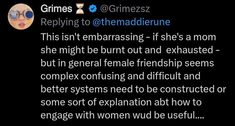 Grimes @Grimezsz Replying to @themaddierune This isn't embarrassing - if she's a mom she might be burnt out and exhausted - but in general female friendship seems complex confusing and difficult and better systems need to be constructed or some sort of explanation abt how to engage with women wud be useful....