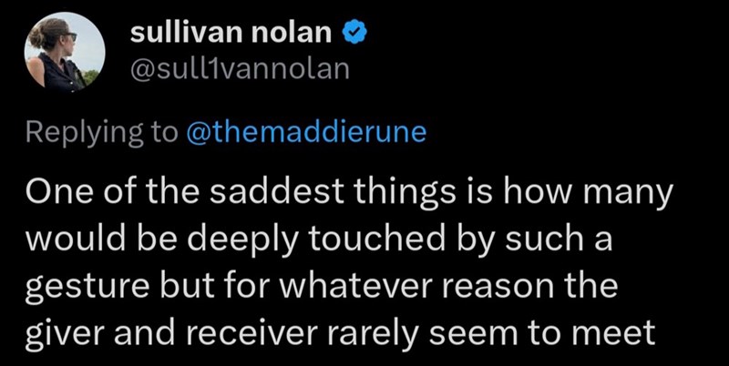 sullivan nolan ❤ @sullivannolan Replying to @themaddierune One of the saddest things is how many would be deeply touched by such a gesture but for whatever reason the giver and receiver rarely seem to meet