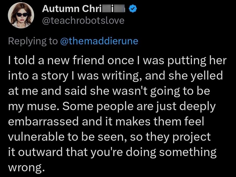 Autumn Chri i @teachrobotslove Replying to @themaddierune I told a new friend once I was putting her into a story I was writing, and she yelled at me and said she wasn't going to be my muse. Some people are just deeply embarrassed and it makes them feel vulnerable to be seen, so they project it outward that you're doing something wrong.