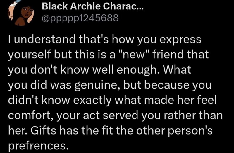 Black Archie Charac... @ppppp1245688 I understand that's how you express yourself but this is a "new" friend that you don't know well enough. What you did was genuine, but because you didn't know exactly what made her feel comfort, your act served you rather than her. Gifts has the fit the other person's prefrences.