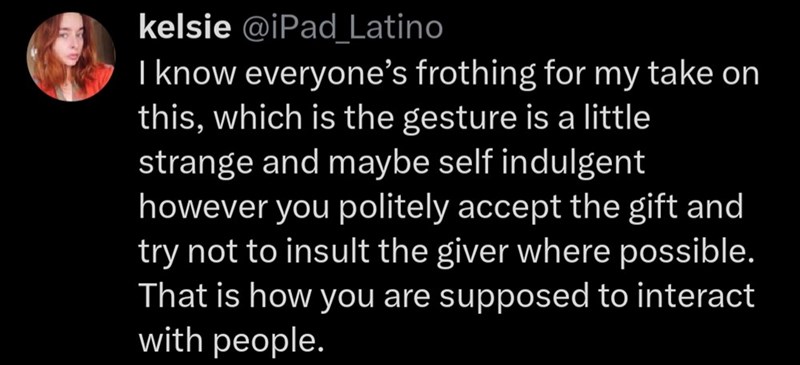 kelsie @iPad_Latino I know everyone's frothing for my take on this, which is the gesture is a little strange and maybe self indulgent however you politely accept the gift and try not to insult the giver where possible. That is how you are supposed to interact with people.