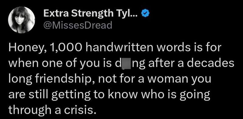 Extra Strength Tyl... ❤ @MissesDread Honey, 1,000 handwritten words is for when one of you is dong after a decades long friendship, not for a woman you are still getting to know who is going through a crisis.