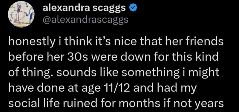 alexandra scaggs ✪ @alexandrascaggs honestly i think it's nice that her friends before her 30s were down for this kind of thing. sounds like something i might have done at age 11/12 and had my social life ruined for months if not years