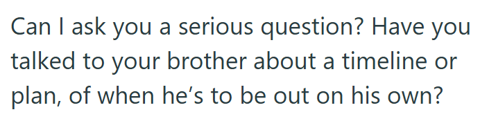 Can I ask you a serious question? Have you talked to your brother about a timeline or plan, of when he's to be out on his own?
