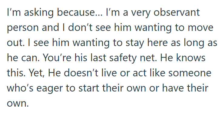 I'm asking because... I'm a very observant person and I don't see him wanting to move out. I see him wanting to stay here as long as he can. You're his last safety net. He knows this. Yet, He doesn't live or act like someone who's eager to start their own or have their own.