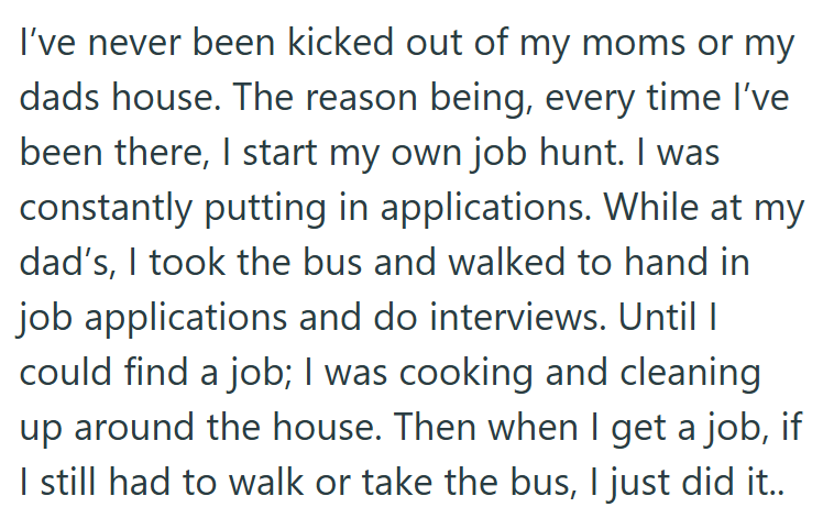 I've never been kicked out of my moms or my dads house. The reason being, every time I've been there, I start my own job hunt. I was constantly putting in applications. While at my dad's, I took the bus and walked to hand in job applications and do interviews. Until I could find a job; I was cooking and cleaning up around the house. Then when I get a job, if I still had to walk or take the bus, I just did it..