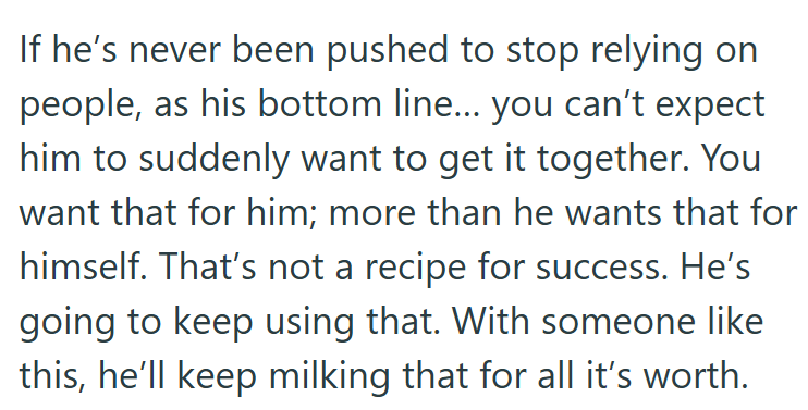 If he's never been pushed to stop relying on people, as his bottom line... you can't expect him to suddenly want to get it together. You want that for him; more than he wants that for himself. That's not a recipe for success. He's going to keep using that. With someone like this, he'll keep milking that for all it's worth.
