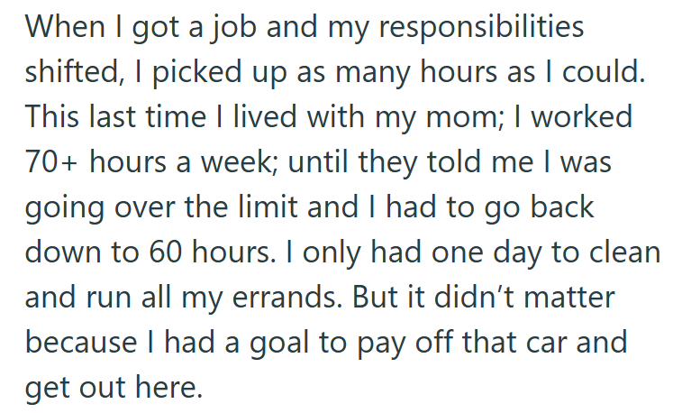 When I got a job and my responsibilities shifted, I picked up as many hours as I could. This last time I lived with my mom; I worked 70+ hours a week; until they told me I was going over the limit and I had to go back down to 60 hours. I only had one day to clean. and run all my errands. But it didn't matter because I had a goal to pay off that car and get out here.