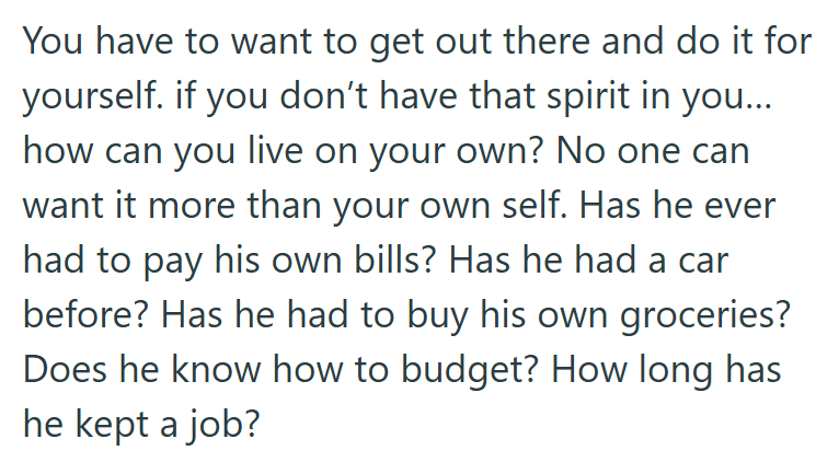 You have to want to get out there and do it for yourself. if you don't have that spirit in you.... how can you live on your own? No one can want it more than your own self. Has he ever had to pay his own bills? Has he had a car before? Has he had to buy his own groceries? Does he know how to budget? How long has he kept a job?