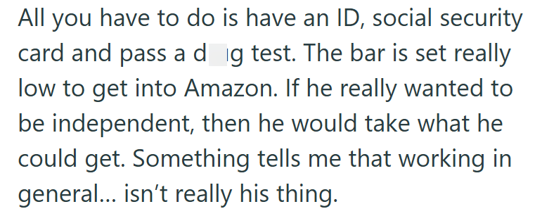 All you have to do is have an ID, social security card and pass a dog test. The bar is set really low to get into Amazon. If he really wanted to be independent, then he would take what he could get. Something tells me that working in general... isn't really his thing.