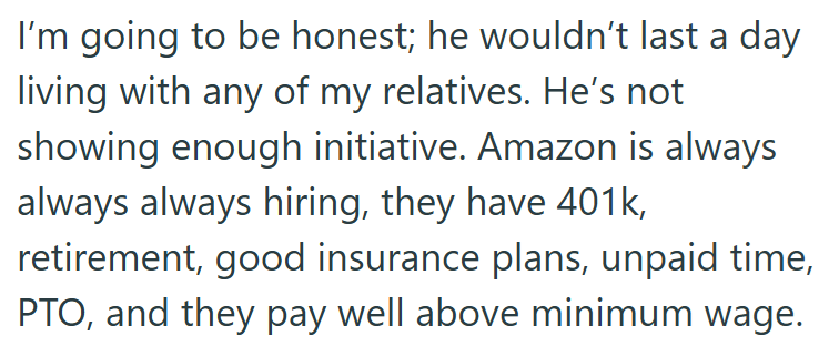 I'm going to be honest; he wouldn't last a day living with any of my relatives. He's not showing enough initiative. Amazon is always always always hiring, they have 401k, retirement, good insurance plans, unpaid time, PTO, and they pay well above minimum wage.