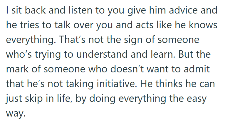 I sit back and listen to you give him advice and he tries to talk over you and acts like he knows everything. That's not the sign of someone who's trying to understand and learn. But the mark of someone who doesn't want to admit that he's not taking initiative. He thinks he can just skip in life, by doing everything the easy way.