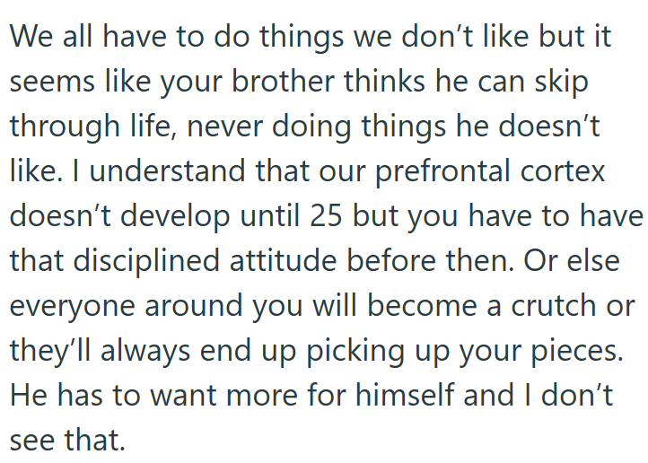 We all have to do things we don't like but it seems like your brother thinks he can skip through life, never doing things he doesn't like. I understand that our prefrontal cortex doesn't develop until 25 but you have to have that disciplined attitude before then. Or else everyone around you will become a crutch or they'll always end up picking up your pieces. He has to want more for himself and I don't see that.