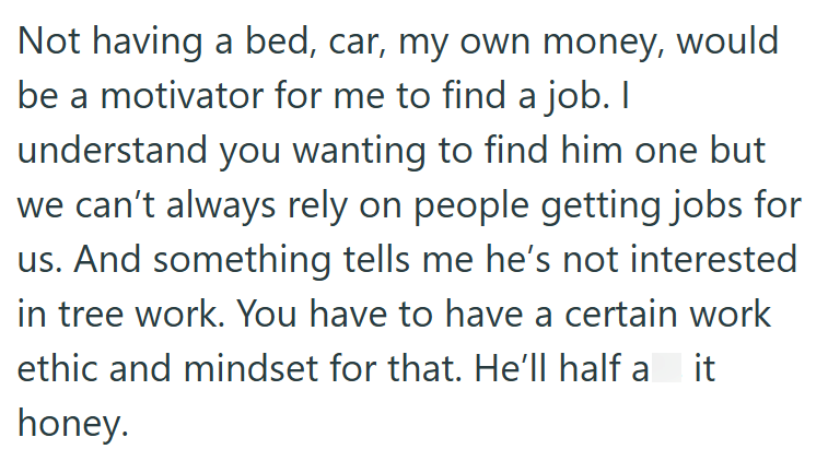 Not having a bed, car, my own money, would be a motivator for me to find a job. I understand you wanting to find him one but we can't always rely on people getting jobs for us. And something tells me he's not interested in tree work. You have to have a certain work ethic and mindset for that. He'll half a it honey.