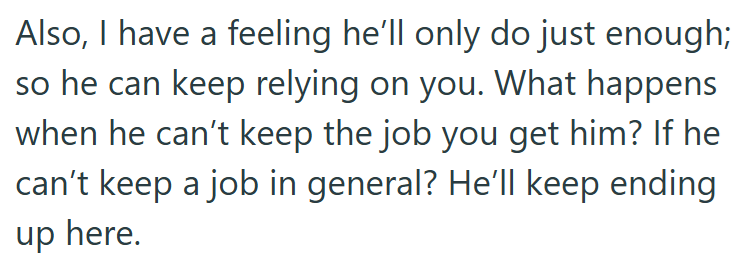 Also, I have a feeling he'll only do just enough; so he can keep relying on you. What happens when he can't keep the job you get him? If he can't keep a job in general? He'll keep ending up here.