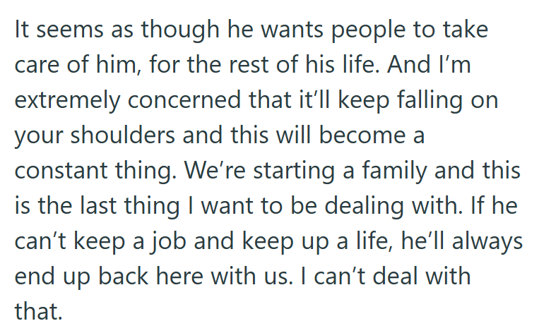 It seems as though he wants people to take care of him, for the rest of his life. And I'm extremely concerned that it'll keep falling on your shoulders and this will become a constant thing. We're starting a family and this is the last thing I want to be dealing with. If he can't keep a job and keep up a life, he'll always end up back here with us. I can't deal with that.