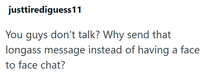 justtirediguess11 You guys don't talk? Why send that longass message instead of having a face to face chat?