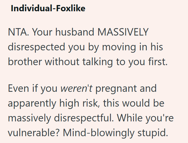 Individual-Foxlike NTA. Your husband MASSIVELY disrespected you by moving in his brother without talking to you first. Even if you weren't pregnant and apparently high risk, this would be massively disrespectful. While you're vulnerable? Mind-blowingly stupid.