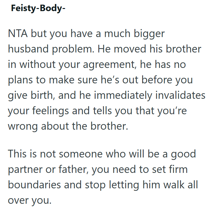 Feisty-Body- NTA but you have a much bigger husband problem. He moved his brother in without your agreement, he has no plans to make sure he's out before you give birth, and he immediately invalidates your feelings and tells you that you're wrong about the brother. This is not someone who will be a good partner or father, you need to set firm boundaries and stop letting him walk all over you.