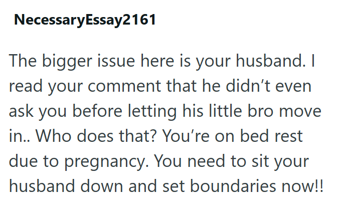 NecessaryEssay2161 The bigger issue here is your husband. I read your comment that he didn't even ask you before letting his little bro move in.. Who does that? You're on bed rest due to pregnancy. You need to sit your husband down and set boundaries now!!